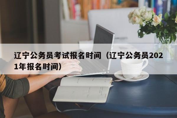 辽宁公务员考试报名时间（辽宁公务员2021年报名时间）